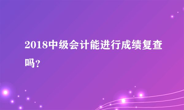 2018中级会计能进行成绩复查吗？