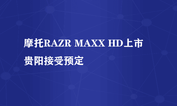 摩托RAZR MAXX HD上市 贵阳接受预定