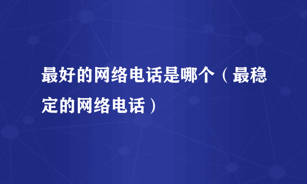 最好的网络电话是哪个（最稳定的网络电话）