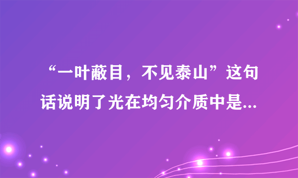 “一叶蔽目，不见泰山”这句话说明了光在均匀介质中是沿__传播的；站在锦江的河岸上，有时可以看到河中的小鱼游来游去，老师说我们看到的只是鱼的像，这是由光的__形成的．