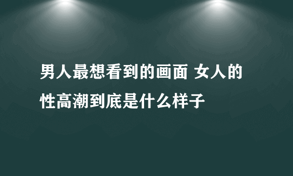 男人最想看到的画面 女人的性高潮到底是什么样子