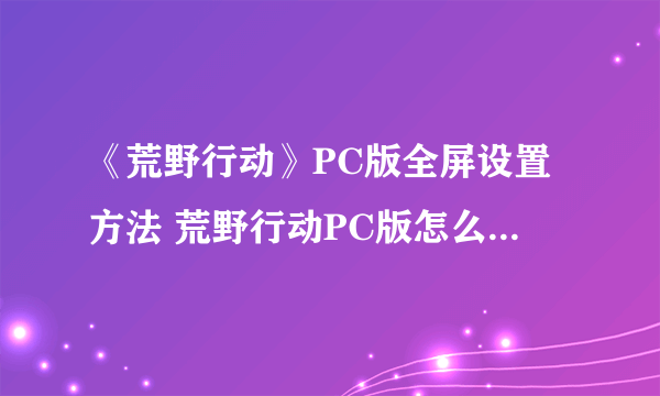 《荒野行动》PC版全屏设置方法 荒野行动PC版怎么设置全屏