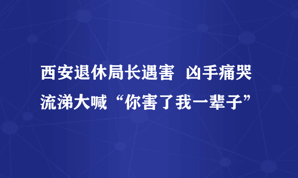 西安退休局长遇害  凶手痛哭流涕大喊“你害了我一辈子”