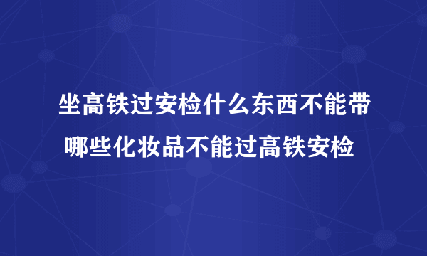 坐高铁过安检什么东西不能带 哪些化妆品不能过高铁安检