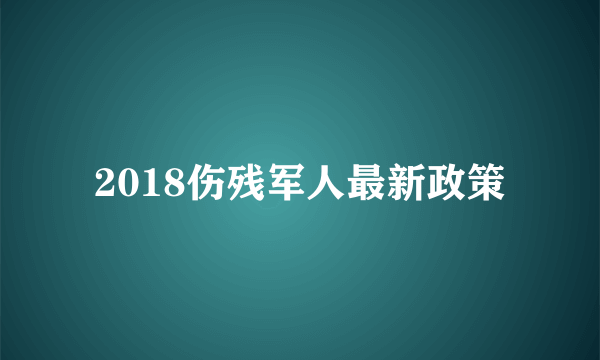 2018伤残军人最新政策