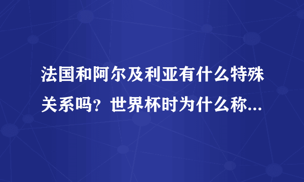 法国和阿尔及利亚有什么特殊关系吗？世界杯时为什么称阿尔及利亚是法国二队？