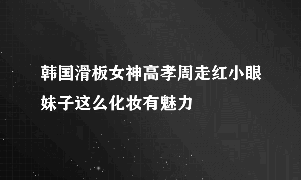 韩国滑板女神高孝周走红小眼妹子这么化妆有魅力