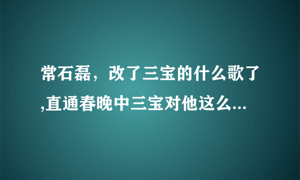 常石磊，改了三宝的什么歌了,直通春晚中三宝对他这么大的意见？