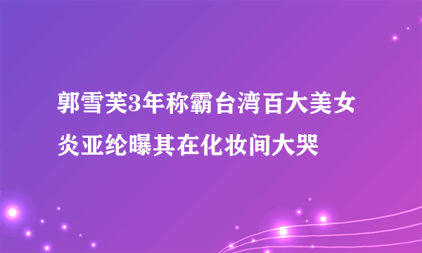 郭雪芙3年称霸台湾百大美女 炎亚纶曝其在化妆间大哭