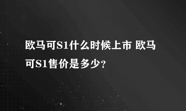 欧马可S1什么时候上市 欧马可S1售价是多少？