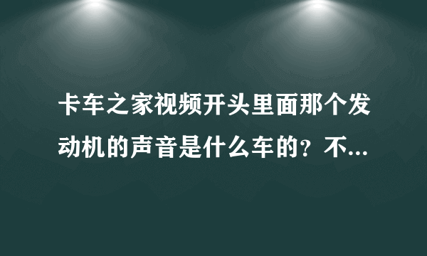 卡车之家视频开头里面那个发动机的声音是什么车的？不像是斯堪尼亚V8的？