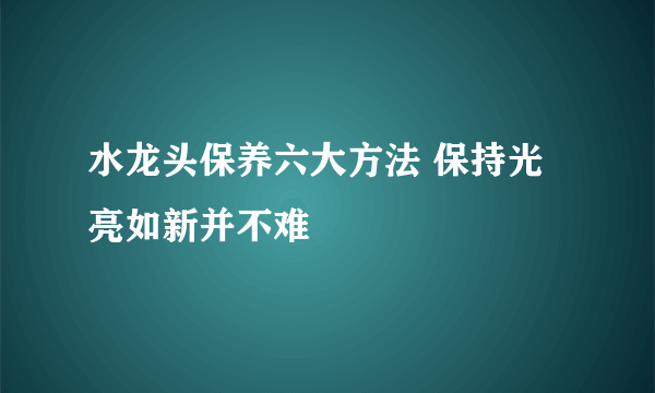 水龙头保养六大方法 保持光亮如新并不难