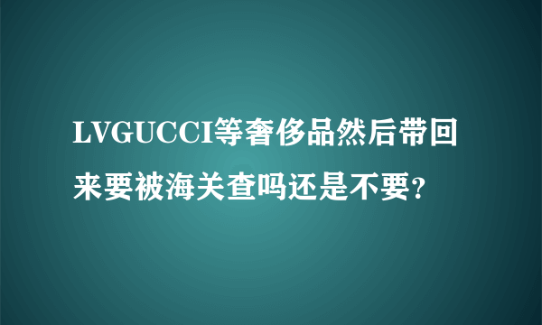 LVGUCCI等奢侈品然后带回来要被海关查吗还是不要？