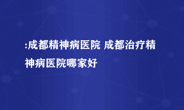 :成都精神病医院 成都治疗精神病医院哪家好