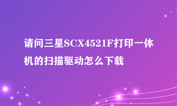 请问三星SCX4521F打印一体机的扫描驱动怎么下载