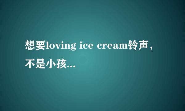 想要loving ice cream铃声，不是小孩子唱的那首，发到1986tianxue@163 com,谢谢！