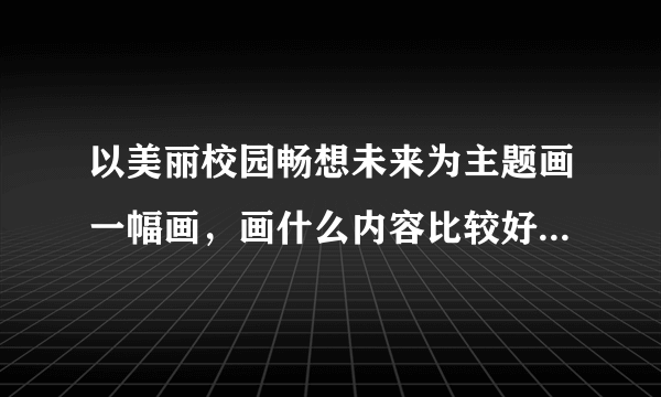 以美丽校园畅想未来为主题画一幅画，画什么内容比较好？最好有图？