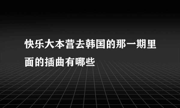 快乐大本营去韩国的那一期里面的插曲有哪些