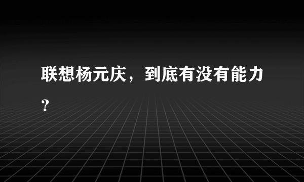 联想杨元庆，到底有没有能力？