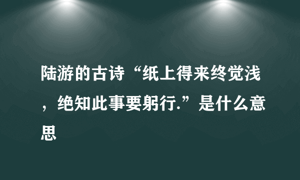 陆游的古诗“纸上得来终觉浅，绝知此事要躬行.”是什么意思