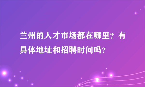 兰州的人才市场都在哪里？有具体地址和招聘时间吗？