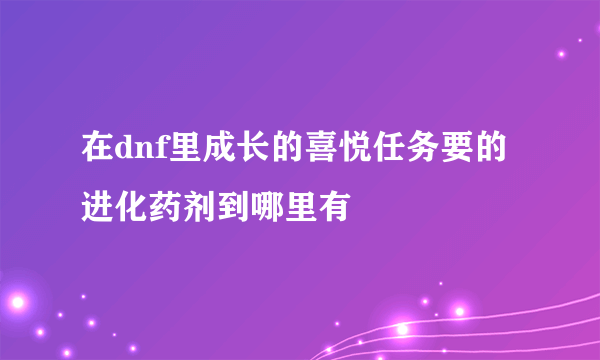 在dnf里成长的喜悦任务要的进化药剂到哪里有