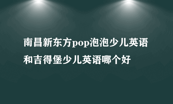 南昌新东方pop泡泡少儿英语和吉得堡少儿英语哪个好