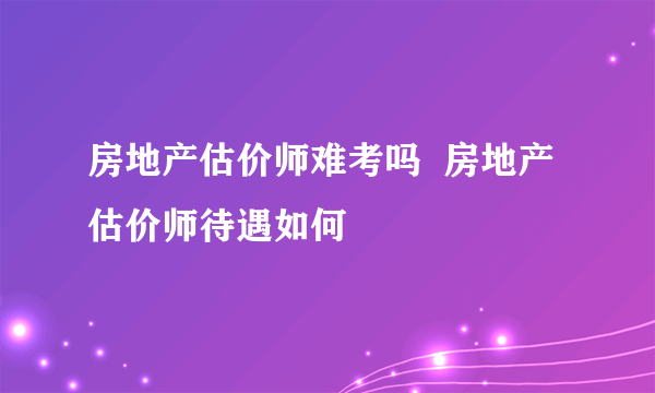 房地产估价师难考吗  房地产估价师待遇如何