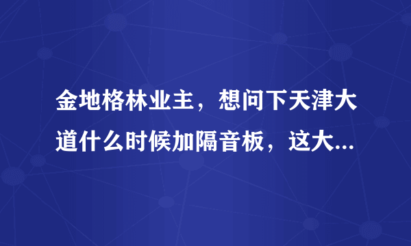 金地格林业主，想问下天津大道什么时候加隔音板，这大晚上的睡觉太吵了。白天吵也就算了，晚上大车不断