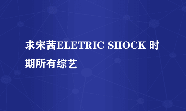 求宋茜ELETRIC SHOCK 时期所有综艺