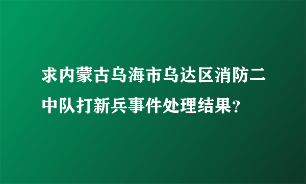 求内蒙古乌海市乌达区消防二中队打新兵事件处理结果？