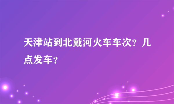 天津站到北戴河火车车次？几点发车？