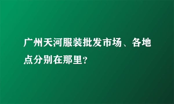 广州天河服装批发市场、各地点分别在那里？