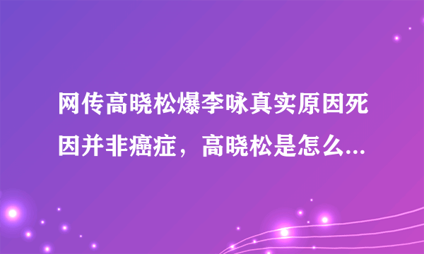 网传高晓松爆李咏真实原因死因并非癌症，高晓松是怎么回应的？