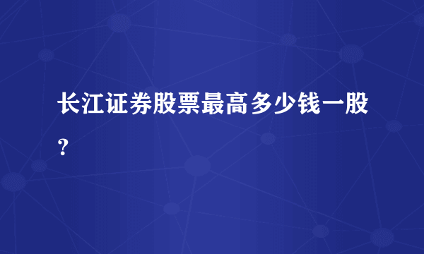 长江证券股票最高多少钱一股？