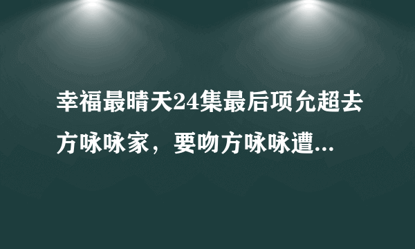 幸福最晴天24集最后项允超去方咏咏家，要吻方咏咏遭到拒绝后，说了什么？