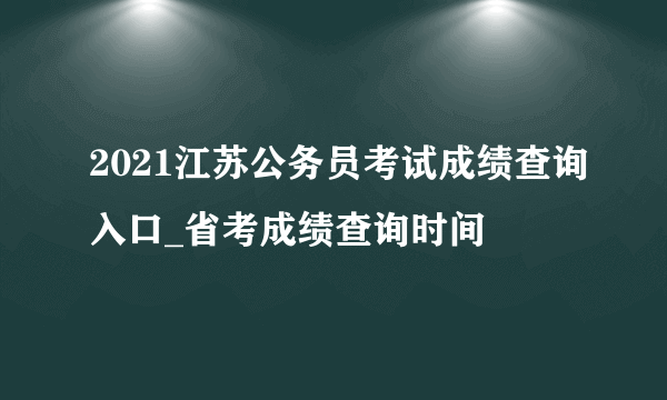 2021江苏公务员考试成绩查询入口_省考成绩查询时间