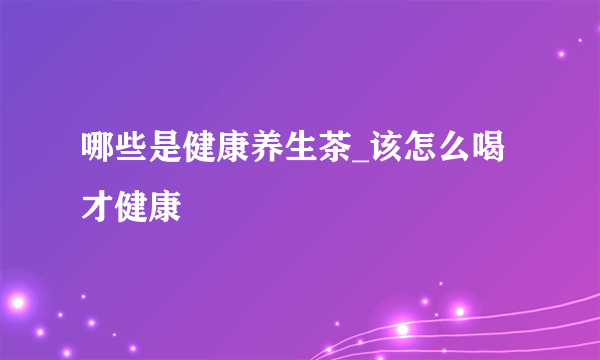 哪些是健康养生茶_该怎么喝才健康