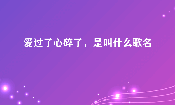 爱过了心碎了，是叫什么歌名