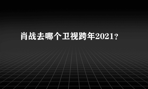 肖战去哪个卫视跨年2021？