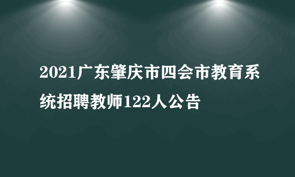 2021广东肇庆市四会市教育系统招聘教师122人公告