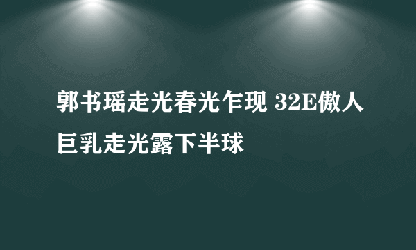 郭书瑶走光春光乍现 32E傲人巨乳走光露下半球