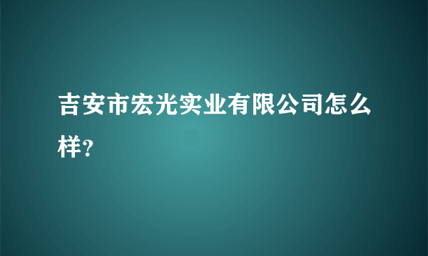 吉安市宏光实业有限公司怎么样？