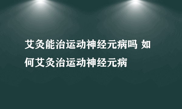 艾灸能治运动神经元病吗 如何艾灸治运动神经元病