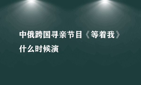 中俄跨国寻亲节目《等着我》什么时候演