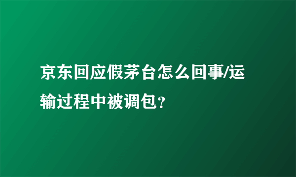 京东回应假茅台怎么回事/运输过程中被调包？