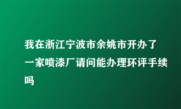 我在浙江宁波市余姚市开办了一家喷漆厂请问能办理环评手续吗