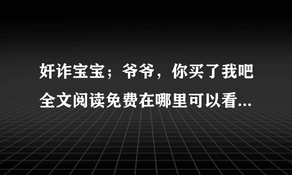 奸诈宝宝；爷爷，你买了我吧全文阅读免费在哪里可以看到，谢谢