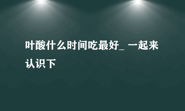 叶酸什么时间吃最好_ 一起来认识下