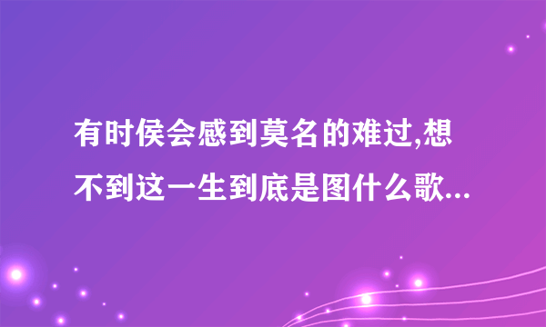 有时侯会感到莫名的难过,想不到这一生到底是图什么歌名是什么歌？